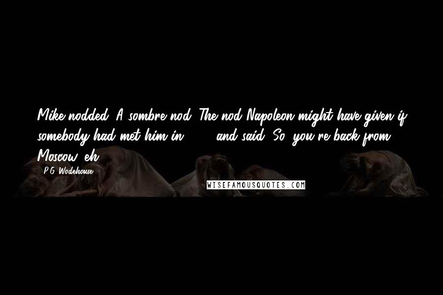 P.G. Wodehouse Quotes: Mike nodded. A sombre nod. The nod Napoleon might have given if somebody had met him in 1812 and said, So, you're back from Moscow, eh?