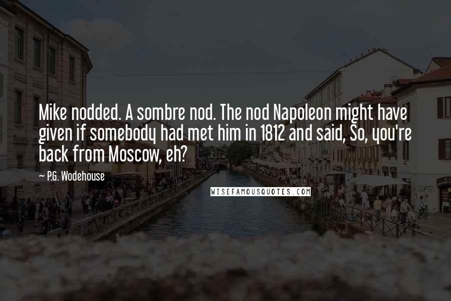 P.G. Wodehouse Quotes: Mike nodded. A sombre nod. The nod Napoleon might have given if somebody had met him in 1812 and said, So, you're back from Moscow, eh?