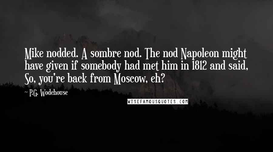 P.G. Wodehouse Quotes: Mike nodded. A sombre nod. The nod Napoleon might have given if somebody had met him in 1812 and said, So, you're back from Moscow, eh?