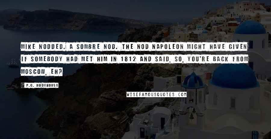 P.G. Wodehouse Quotes: Mike nodded. A sombre nod. The nod Napoleon might have given if somebody had met him in 1812 and said, So, you're back from Moscow, eh?