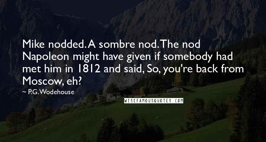 P.G. Wodehouse Quotes: Mike nodded. A sombre nod. The nod Napoleon might have given if somebody had met him in 1812 and said, So, you're back from Moscow, eh?