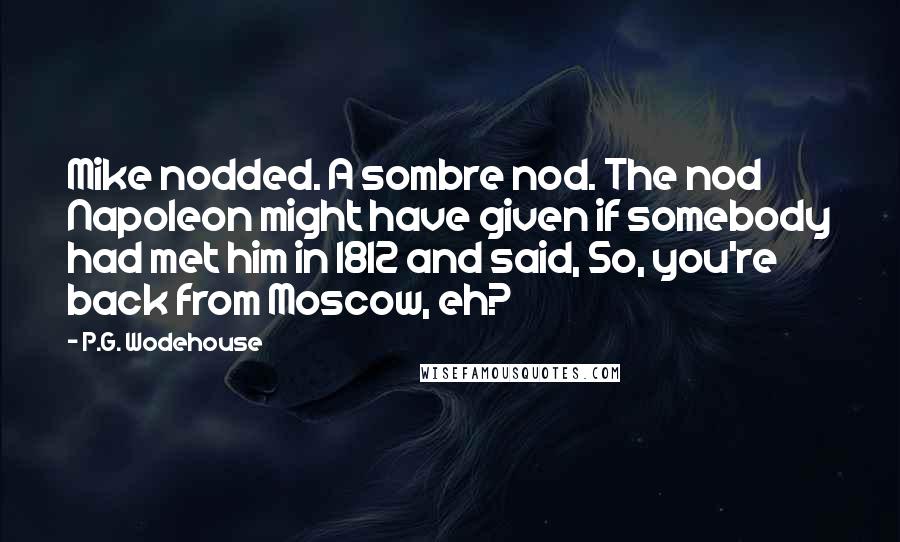 P.G. Wodehouse Quotes: Mike nodded. A sombre nod. The nod Napoleon might have given if somebody had met him in 1812 and said, So, you're back from Moscow, eh?