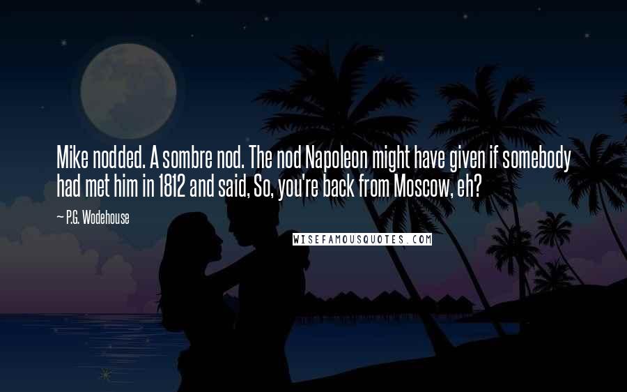 P.G. Wodehouse Quotes: Mike nodded. A sombre nod. The nod Napoleon might have given if somebody had met him in 1812 and said, So, you're back from Moscow, eh?