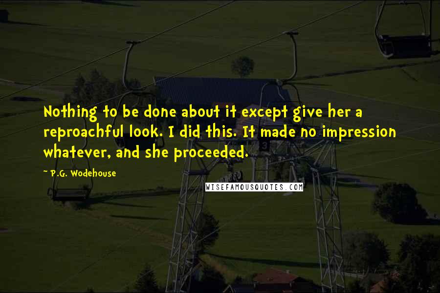 P.G. Wodehouse Quotes: Nothing to be done about it except give her a reproachful look. I did this. It made no impression whatever, and she proceeded.