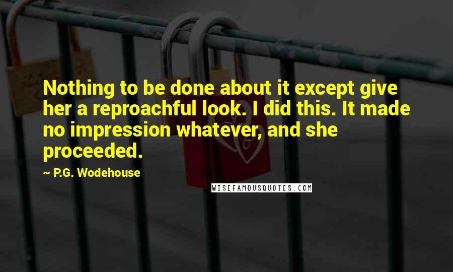 P.G. Wodehouse Quotes: Nothing to be done about it except give her a reproachful look. I did this. It made no impression whatever, and she proceeded.