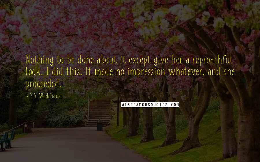 P.G. Wodehouse Quotes: Nothing to be done about it except give her a reproachful look. I did this. It made no impression whatever, and she proceeded.