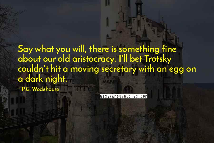 P.G. Wodehouse Quotes: Say what you will, there is something fine about our old aristocracy. I'll bet Trotsky couldn't hit a moving secretary with an egg on a dark night.