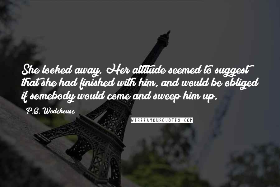 P.G. Wodehouse Quotes: She looked away. Her attitude seemed to suggest that she had finished with him, and would be obliged if somebody would come and sweep him up.