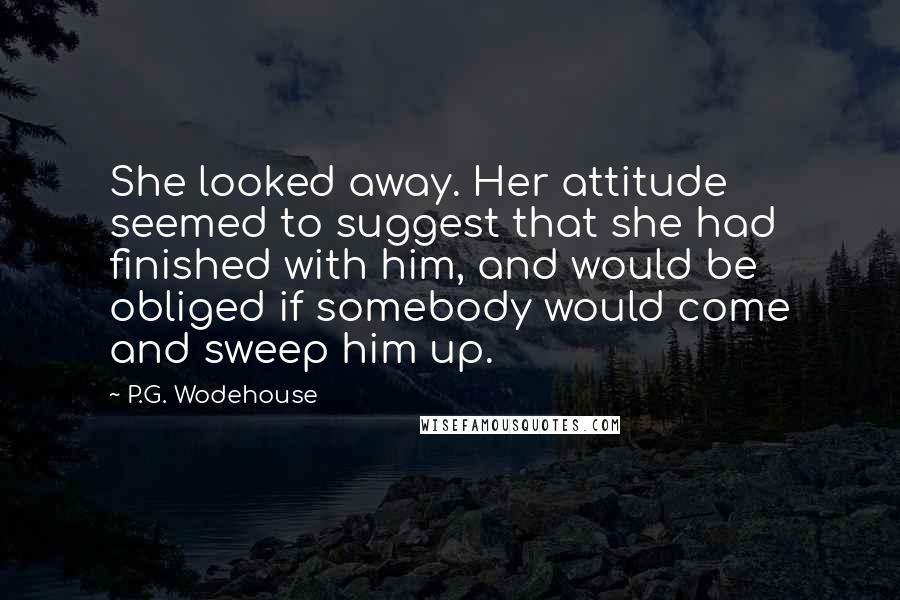 P.G. Wodehouse Quotes: She looked away. Her attitude seemed to suggest that she had finished with him, and would be obliged if somebody would come and sweep him up.