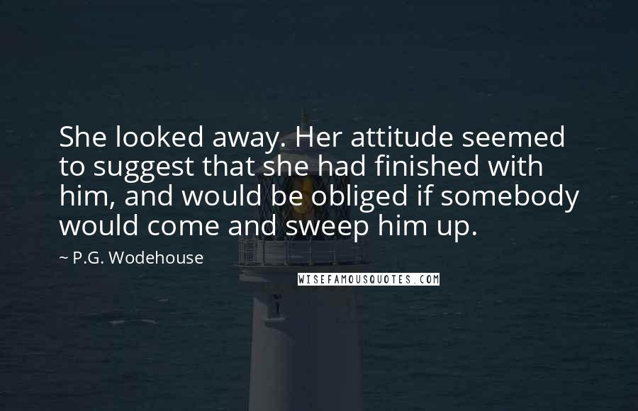 P.G. Wodehouse Quotes: She looked away. Her attitude seemed to suggest that she had finished with him, and would be obliged if somebody would come and sweep him up.