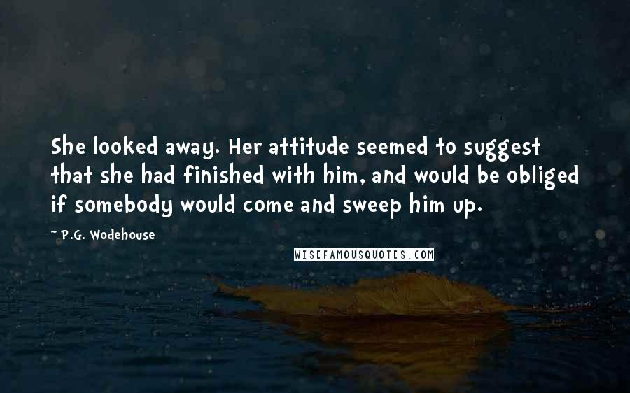 P.G. Wodehouse Quotes: She looked away. Her attitude seemed to suggest that she had finished with him, and would be obliged if somebody would come and sweep him up.