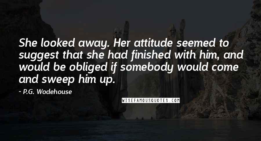 P.G. Wodehouse Quotes: She looked away. Her attitude seemed to suggest that she had finished with him, and would be obliged if somebody would come and sweep him up.