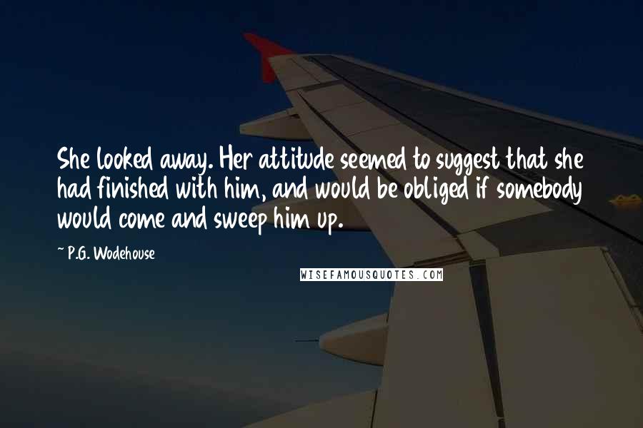 P.G. Wodehouse Quotes: She looked away. Her attitude seemed to suggest that she had finished with him, and would be obliged if somebody would come and sweep him up.