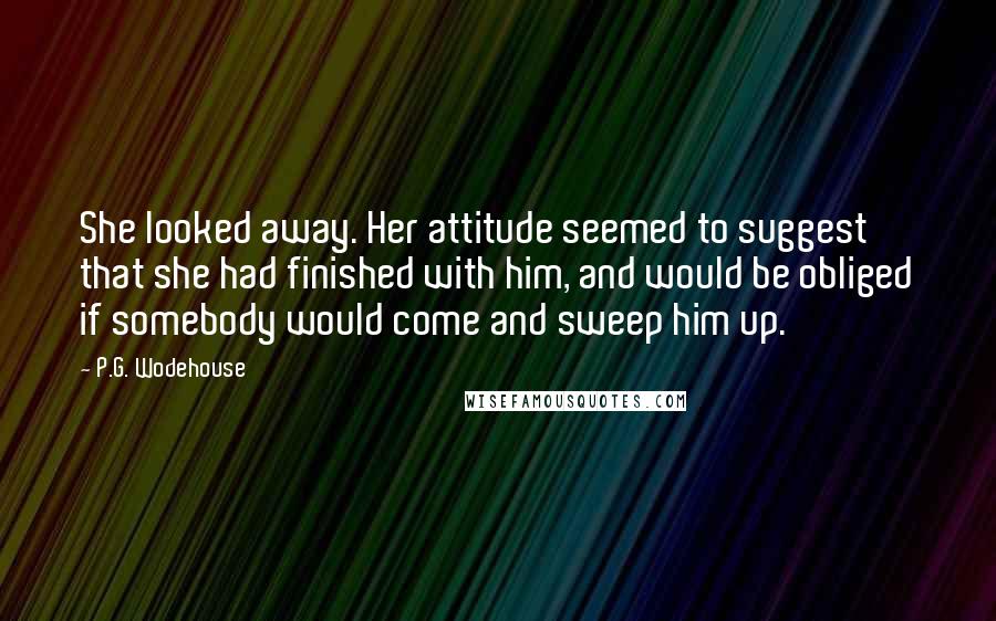 P.G. Wodehouse Quotes: She looked away. Her attitude seemed to suggest that she had finished with him, and would be obliged if somebody would come and sweep him up.