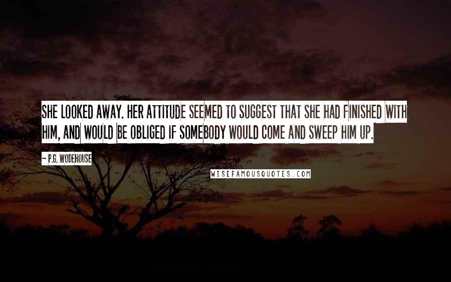 P.G. Wodehouse Quotes: She looked away. Her attitude seemed to suggest that she had finished with him, and would be obliged if somebody would come and sweep him up.