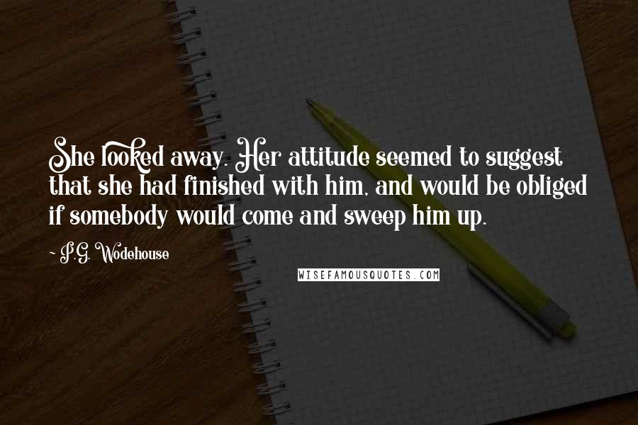 P.G. Wodehouse Quotes: She looked away. Her attitude seemed to suggest that she had finished with him, and would be obliged if somebody would come and sweep him up.