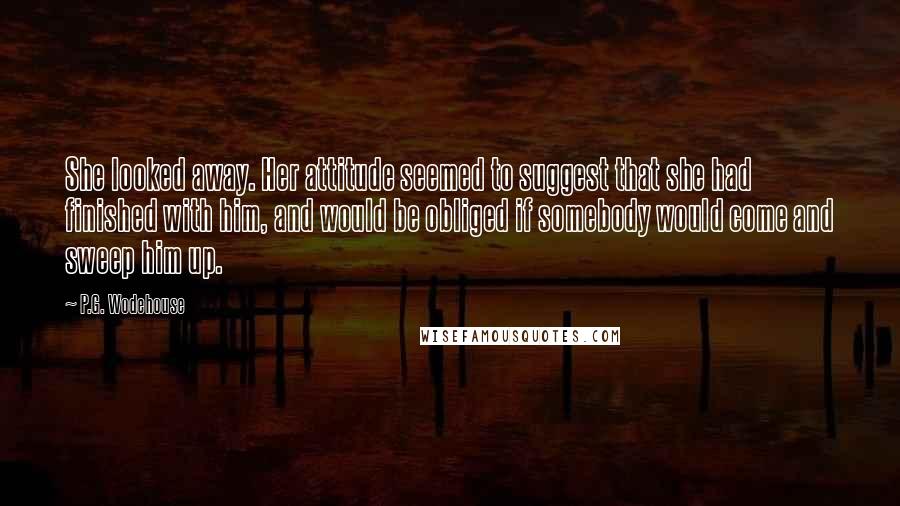 P.G. Wodehouse Quotes: She looked away. Her attitude seemed to suggest that she had finished with him, and would be obliged if somebody would come and sweep him up.