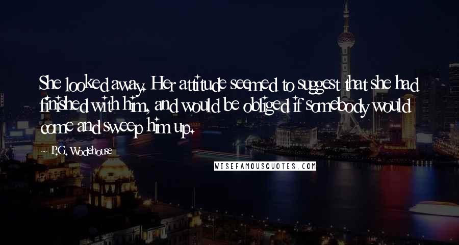 P.G. Wodehouse Quotes: She looked away. Her attitude seemed to suggest that she had finished with him, and would be obliged if somebody would come and sweep him up.