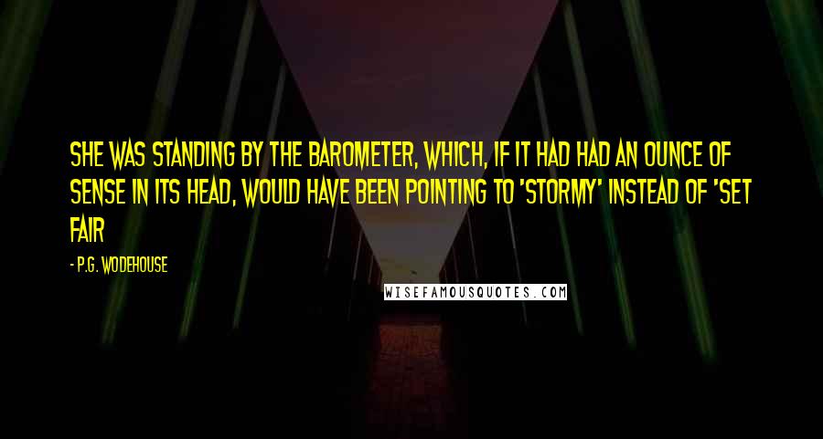 P.G. Wodehouse Quotes: She was standing by the barometer, which, if it had had an ounce of sense in its head, would have been pointing to 'Stormy' instead of 'Set Fair