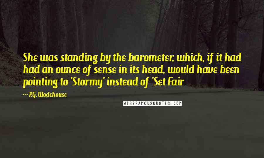 P.G. Wodehouse Quotes: She was standing by the barometer, which, if it had had an ounce of sense in its head, would have been pointing to 'Stormy' instead of 'Set Fair