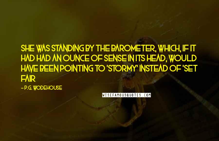 P.G. Wodehouse Quotes: She was standing by the barometer, which, if it had had an ounce of sense in its head, would have been pointing to 'Stormy' instead of 'Set Fair