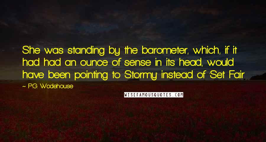 P.G. Wodehouse Quotes: She was standing by the barometer, which, if it had had an ounce of sense in its head, would have been pointing to 'Stormy' instead of 'Set Fair