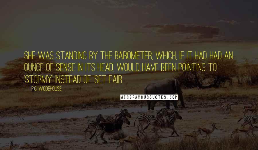 P.G. Wodehouse Quotes: She was standing by the barometer, which, if it had had an ounce of sense in its head, would have been pointing to 'Stormy' instead of 'Set Fair