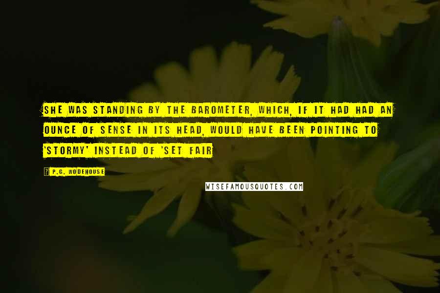 P.G. Wodehouse Quotes: She was standing by the barometer, which, if it had had an ounce of sense in its head, would have been pointing to 'Stormy' instead of 'Set Fair