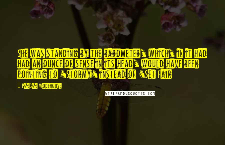 P.G. Wodehouse Quotes: She was standing by the barometer, which, if it had had an ounce of sense in its head, would have been pointing to 'Stormy' instead of 'Set Fair