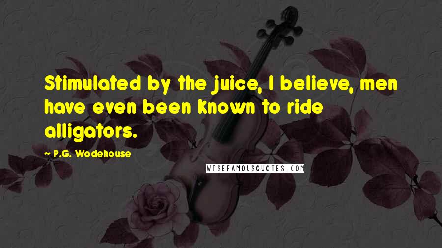 P.G. Wodehouse Quotes: Stimulated by the juice, I believe, men have even been known to ride alligators.