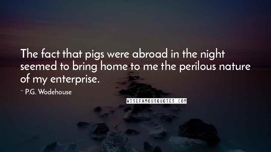 P.G. Wodehouse Quotes: The fact that pigs were abroad in the night seemed to bring home to me the perilous nature of my enterprise.