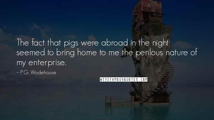 P.G. Wodehouse Quotes: The fact that pigs were abroad in the night seemed to bring home to me the perilous nature of my enterprise.