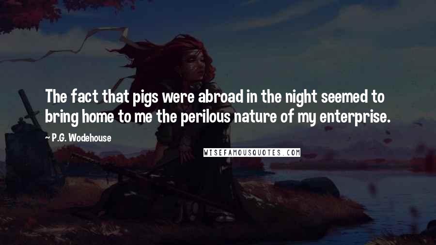 P.G. Wodehouse Quotes: The fact that pigs were abroad in the night seemed to bring home to me the perilous nature of my enterprise.
