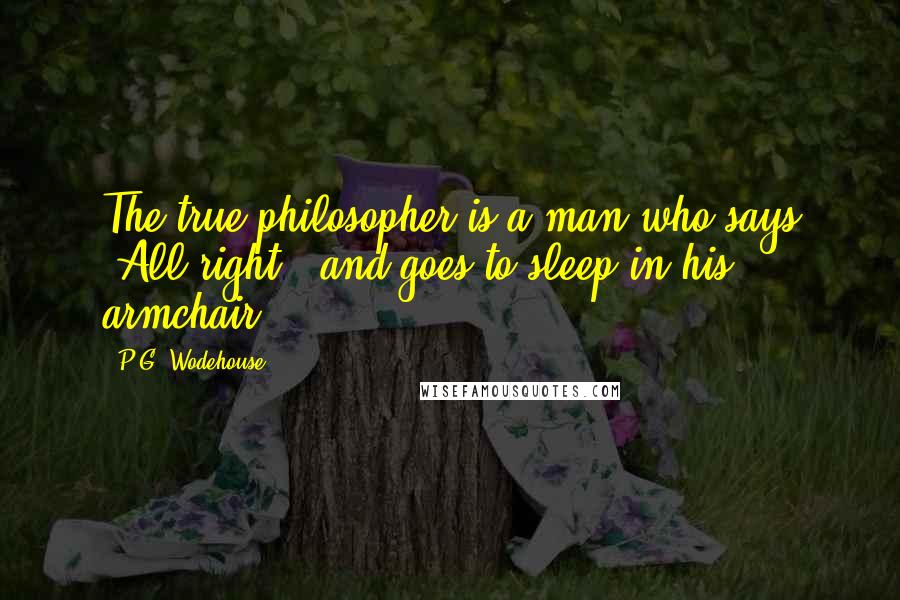 P.G. Wodehouse Quotes: The true philosopher is a man who says "All right," and goes to sleep in his armchair.