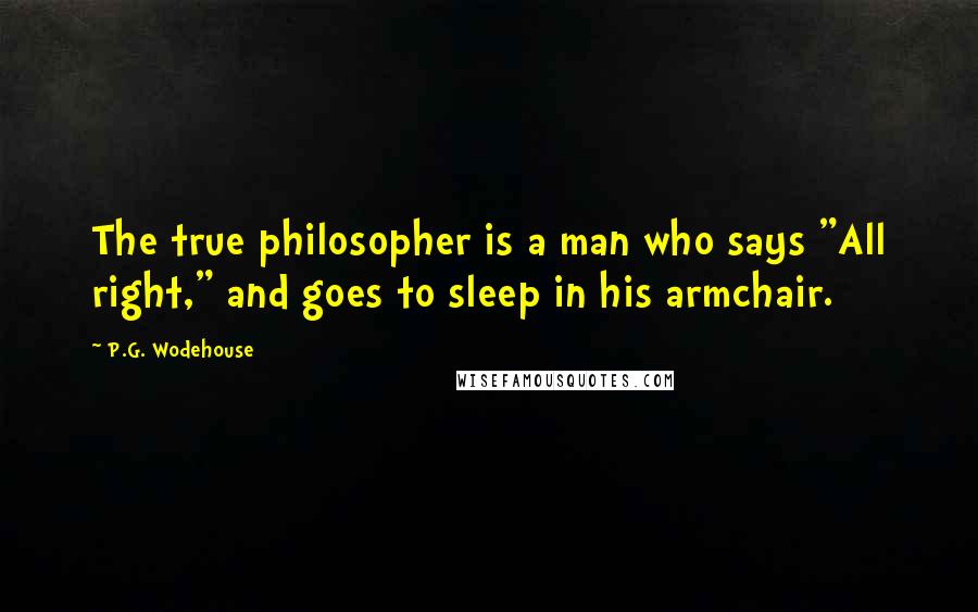 P.G. Wodehouse Quotes: The true philosopher is a man who says "All right," and goes to sleep in his armchair.