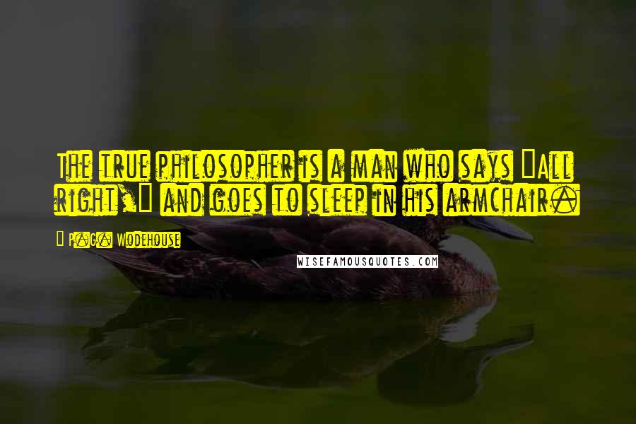 P.G. Wodehouse Quotes: The true philosopher is a man who says "All right," and goes to sleep in his armchair.