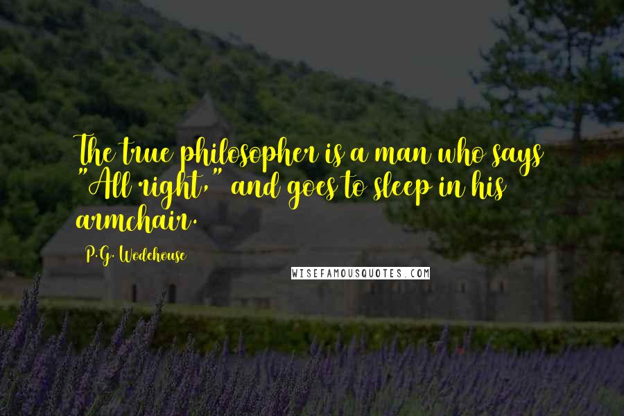 P.G. Wodehouse Quotes: The true philosopher is a man who says "All right," and goes to sleep in his armchair.