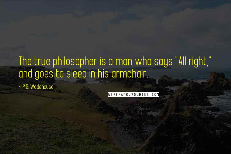 P.G. Wodehouse Quotes: The true philosopher is a man who says "All right," and goes to sleep in his armchair.