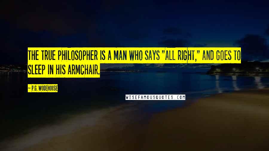 P.G. Wodehouse Quotes: The true philosopher is a man who says "All right," and goes to sleep in his armchair.