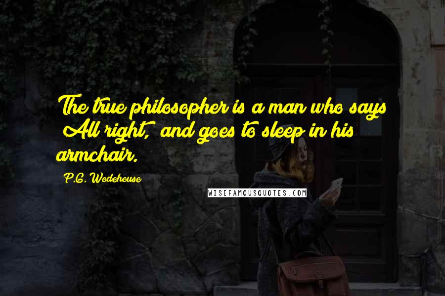 P.G. Wodehouse Quotes: The true philosopher is a man who says "All right," and goes to sleep in his armchair.