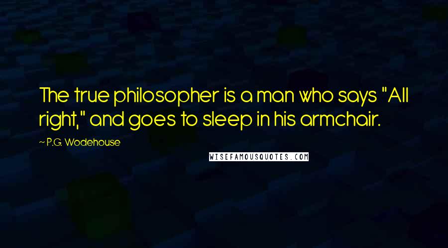 P.G. Wodehouse Quotes: The true philosopher is a man who says "All right," and goes to sleep in his armchair.