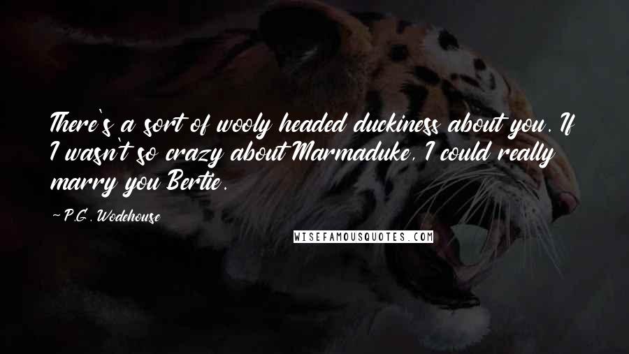 P.G. Wodehouse Quotes: There's a sort of wooly headed duckiness about you. If I wasn't so crazy about Marmaduke, I could really marry you Bertie.