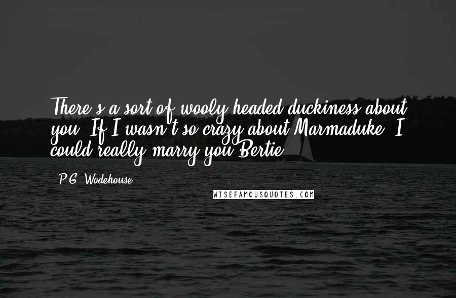 P.G. Wodehouse Quotes: There's a sort of wooly headed duckiness about you. If I wasn't so crazy about Marmaduke, I could really marry you Bertie.