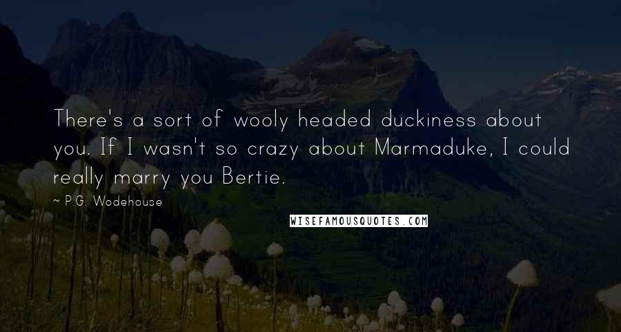 P.G. Wodehouse Quotes: There's a sort of wooly headed duckiness about you. If I wasn't so crazy about Marmaduke, I could really marry you Bertie.