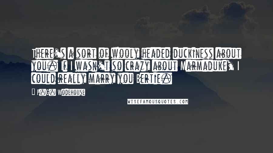 P.G. Wodehouse Quotes: There's a sort of wooly headed duckiness about you. If I wasn't so crazy about Marmaduke, I could really marry you Bertie.