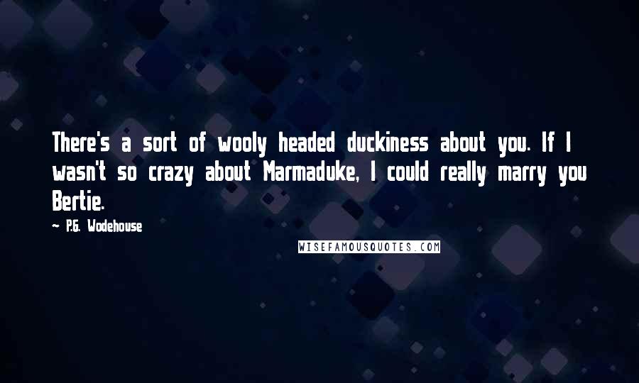 P.G. Wodehouse Quotes: There's a sort of wooly headed duckiness about you. If I wasn't so crazy about Marmaduke, I could really marry you Bertie.