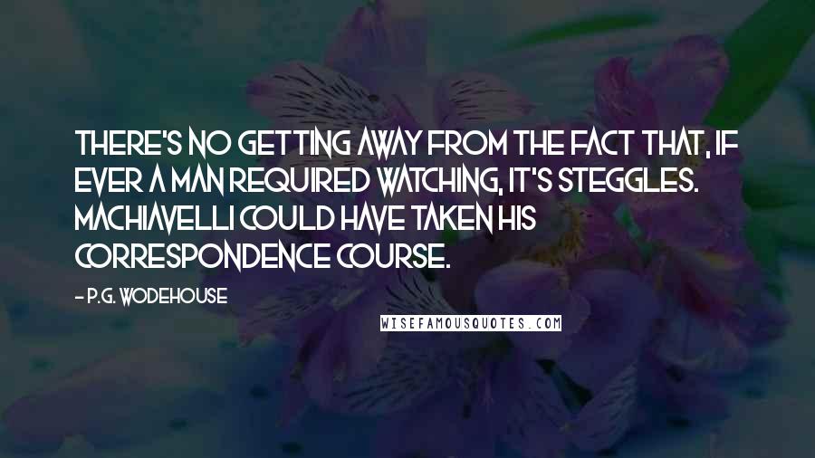 P.G. Wodehouse Quotes: There's no getting away from the fact that, if ever a man required watching, it's Steggles. Machiavelli could have taken his correspondence course.