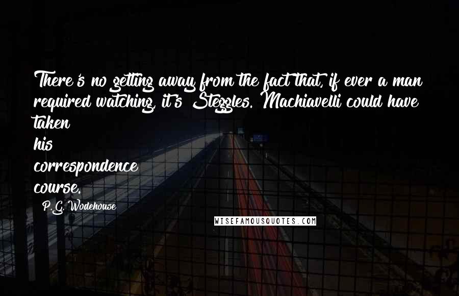 P.G. Wodehouse Quotes: There's no getting away from the fact that, if ever a man required watching, it's Steggles. Machiavelli could have taken his correspondence course.