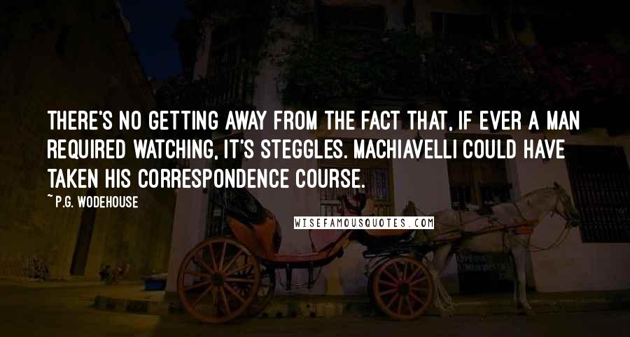 P.G. Wodehouse Quotes: There's no getting away from the fact that, if ever a man required watching, it's Steggles. Machiavelli could have taken his correspondence course.