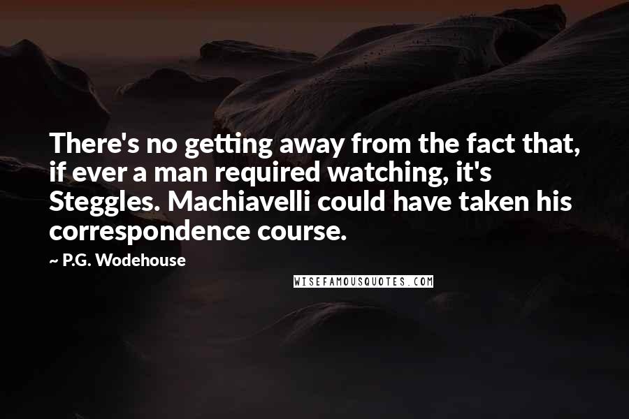 P.G. Wodehouse Quotes: There's no getting away from the fact that, if ever a man required watching, it's Steggles. Machiavelli could have taken his correspondence course.